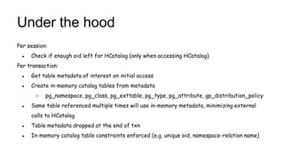Under the hood
Per session:
● Check if enough oid left for HCatalog (only when accessing HCatalog)
Per transaction:
● Get table metadata of interest on initial access
● Create in-memory catalog tables from metadata
○ pg_namespace, pg_class, pg_exttable, pg_type, pg_attribute, gp_distribution_policy
● Same table referenced multiple times will use in-memory metadata, minimizing external
calls to HCatalog
● Table metadata dropped at the end of txn
● In-memory catalog table constraints enforced (e.g. unique oid, namespace-relation name)
 