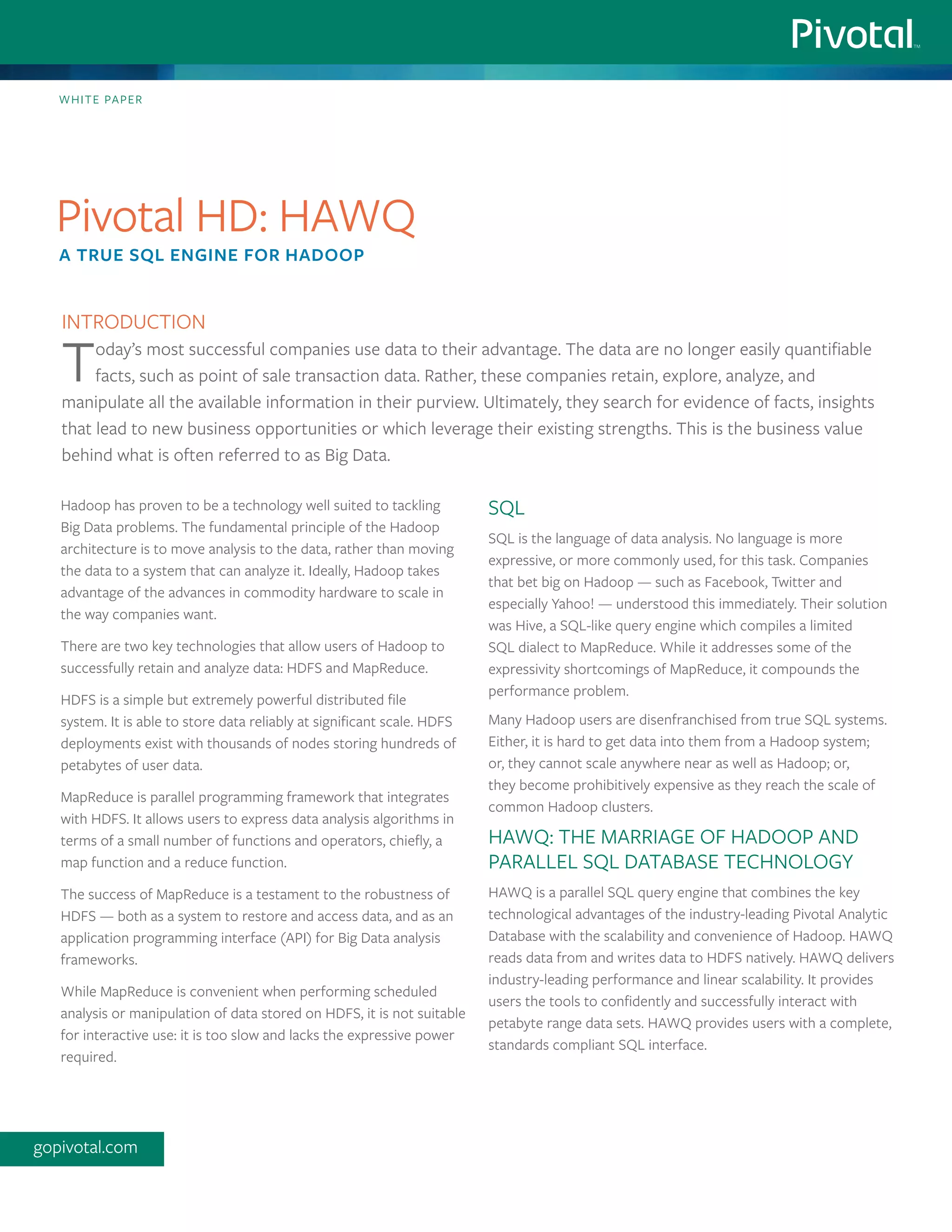 Hadoop has proven to be a technology well suited to tackling
Big Data problems. The fundamental principle of the Hadoop
architecture is to move analysis to the data, rather than moving
the data to a system that can analyze it. Ideally, Hadoop takes
advantage of the advances in commodity hardware to scale in
the way companies want.
There are two key technologies that allow users of Hadoop to
successfully retain and analyze data: HDFS and MapReduce.
HDFS is a simple but extremely powerful distributed file
system. It is able to store data reliably at significant scale. HDFS
deployments exist with thousands of nodes storing hundreds of
petabytes of user data.
MapReduce is parallel programming framework that integrates
with HDFS. It allows users to express data analysis algorithms in
terms of a small number of functions and operators, chiefly, a
map function and a reduce function.
The success of MapReduce is a testament to the robustness of
HDFS — both as a system to restore and access data, and as an
application programming interface (API) for Big Data analysis
frameworks.
While MapReduce is convenient when performing scheduled
analysis or manipulation of data stored on HDFS, it is not suitable
for interactive use: it is too slow and lacks the expressive power
required.
SQL
SQL is the language of data analysis. No language is more
expressive, or more commonly used, for this task. Companies
that bet big on Hadoop — such as Facebook, Twitter and
especially Yahoo! — understood this immediately. Their solution
was Hive, a SQL-like query engine which compiles a limited
SQL dialect to MapReduce. While it addresses some of the
expressivity shortcomings of MapReduce, it compounds the
performance problem.
Many Hadoop users are disenfranchised from true SQL systems.
Either, it is hard to get data into them from a Hadoop system;
or, they cannot scale anywhere near as well as Hadoop; or,
they become prohibitively expensive as they reach the scale of
common Hadoop clusters.
HAWQ: the marriage of Hadoop and
parallel SQL database technology
HAWQ is a parallel SQL query engine that combines the key
technological advantages of the industry-leading Pivotal Analytic
Database with the scalability and convenience of Hadoop. HAWQ
reads data from and writes data to HDFS natively. HAWQ delivers
industry-leading performance and linear scalability. It provides
users the tools to confidently and successfully interact with
petabyte range data sets. HAWQ provides users with a complete,
standards compliant SQL interface.
White paper
Pivotal HD: HAWQ
A true SQL engine for Hadoop
gopivotal.com
Introduction
Today’s most successful companies use data to their advantage. The data are no longer easily quantifiable
facts, such as point of sale transaction data. Rather, these companies retain, explore, analyze, and
manipulate all the available information in their purview. Ultimately, they search for evidence of facts, insights
that lead to new business opportunities or which leverage their existing strengths. This is the business value
behind what is often referred to as Big Data.
 