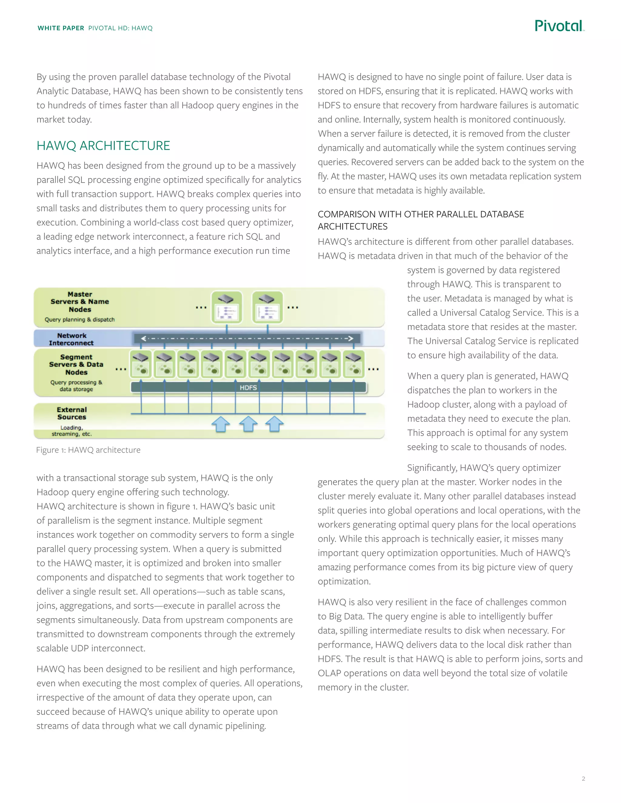 White paper Pivotal HD: Hawq
2
By using the proven parallel database technology of the Pivotal
Analytic Database, HAWQ has been shown to be consistently tens
to hundreds of times faster than all Hadoop query engines in the
market today.
HAWQ Architecture
HAWQ has been designed from the ground up to be a massively
parallel SQL processing engine optimized specifically for analytics
with full transaction support. HAWQ breaks complex queries into
small tasks and distributes them to query processing units for
execution. Combining a world-class cost based query optimizer,
a leading edge network interconnect, a feature rich SQL and
analytics interface, and a high performance execution run time
with a transactional storage sub system, HAWQ is the only
Hadoop query engine offering such technology.
HAWQ architecture is shown in figure 1. HAWQ’s basic unit
of parallelism is the segment instance. Multiple segment
instances work together on commodity servers to form a single
parallel query processing system. When a query is submitted
to the HAWQ master, it is optimized and broken into smaller
components and dispatched to segments that work together to
deliver a single result set. All operations—such as table scans,
joins, aggregations, and sorts—execute in parallel across the
segments simultaneously. Data from upstream components are
transmitted to downstream components through the extremely
scalable UDP interconnect.
HAWQ has been designed to be resilient and high performance,
even when executing the most complex of queries. All operations,
irrespective of the amount of data they operate upon, can
succeed because of HAWQ’s unique ability to operate upon
streams of data through what we call dynamic pipelining.
HAWQ is designed to have no single point of failure. User data is
stored on HDFS, ensuring that it is replicated. HAWQ works with
HDFS to ensure that recovery from hardware failures is automatic
and online. Internally, system health is monitored continuously.
When a server failure is detected, it is removed from the cluster
dynamically and automatically while the system continues serving
queries. Recovered servers can be added back to the system on the
fly. At the master, HAWQ uses its own metadata replication system
to ensure that metadata is highly available.
Comparison with other parallel database
architectures
HAWQ’s architecture is different from other parallel databases.
HAWQ is metadata driven in that much of the behavior of the
system is governed by data registered
through HAWQ. This is transparent to
the user. Metadata is managed by what is
called a Universal Catalog Service. This is a
metadata store that resides at the master.
The Universal Catalog Service is replicated
to ensure high availability of the data.
When a query plan is generated, HAWQ
dispatches the plan to workers in the
Hadoop cluster, along with a payload of
metadata they need to execute the plan.
This approach is optimal for any system
seeking to scale to thousands of nodes.
Significantly, HAWQ’s query optimizer
generates the query plan at the master. Worker nodes in the
cluster merely evaluate it. Many other parallel databases instead
split queries into global operations and local operations, with the
workers generating optimal query plans for the local operations
only. While this approach is technically easier, it misses many
important query optimization opportunities. Much of HAWQ’s
amazing performance comes from its big picture view of query
optimization.
HAWQ is also very resilient in the face of challenges common
to Big Data. The query engine is able to intelligently buffer
data, spilling intermediate results to disk when necessary. For
performance, HAWQ delivers data to the local disk rather than
HDFS. The result is that HAWQ is able to perform joins, sorts and
OLAP operations on data well beyond the total size of volatile
memory in the cluster.
Figure 1: HAWQ architecture
 