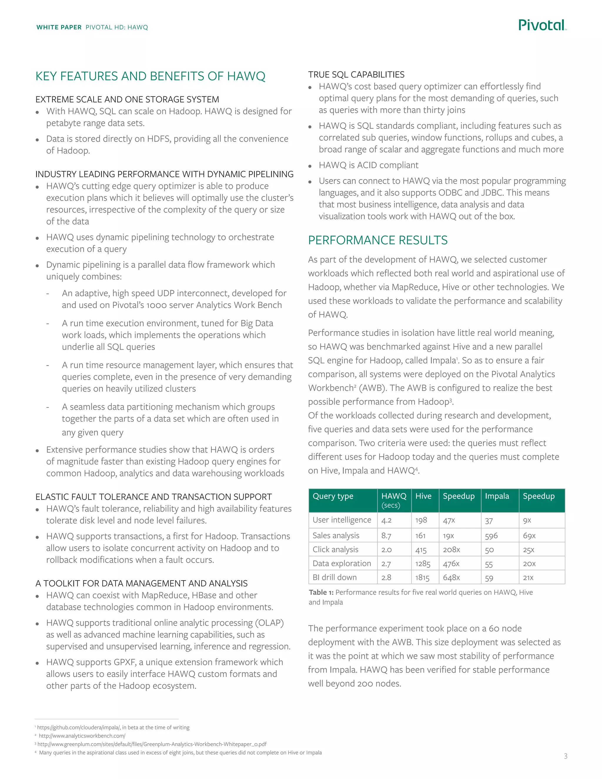 White paper Pivotal HD: Hawq
3
Key Features and Benefits of HAWQ
Extreme Scale and one storage system
•	 With HAWQ, SQL can scale on Hadoop. HAWQ is designed for
petabyte range data sets.
•	 Data is stored directly on HDFS, providing all the convenience
of Hadoop.
Industry Leading Performance with Dynamic Pipelining
•	 HAWQ’s cutting edge query optimizer is able to produce
execution plans which it believes will optimally use the cluster’s
resources, irrespective of the complexity of the query or size
of the data
•	 HAWQ uses dynamic pipelining technology to orchestrate
execution of a query
•	 Dynamic pipelining is a parallel data flow framework which
uniquely combines:
-	 An adaptive, high speed UDP interconnect, developed for
and used on Pivotal’s 1000 server Analytics Work Bench
-	 A run time execution environment, tuned for Big Data
work loads, which implements the operations which
underlie all SQL queries
-	 A run time resource management layer, which ensures that
queries complete, even in the presence of very demanding
queries on heavily utilized clusters
-	 A seamless data partitioning mechanism which groups
together the parts of a data set which are often used in
any given query
•	 Extensive performance studies show that HAWQ is orders
of magnitude faster than existing Hadoop query engines for
common Hadoop, analytics and data warehousing workloads
Elastic Fault Tolerance and Transaction Support
•	 HAWQ’s fault tolerance, reliability and high availability features
tolerate disk level and node level failures.
•	 HAWQ supports transactions, a first for Hadoop. Transactions
allow users to isolate concurrent activity on Hadoop and to
rollback modifications when a fault occurs.
A toolkit for data management and analysis
•	 HAWQ can coexist with MapReduce, HBase and other
database technologies common in Hadoop environments.
•	 HAWQ supports traditional online analytic processing (OLAP)
as well as advanced machine learning capabilities, such as
supervised and unsupervised learning, inference and regression.
•	 HAWQ supports GPXF, a unique extension framework which
allows users to easily interface HAWQ custom formats and
other parts of the Hadoop ecosystem.
True SQL capabilities
•	 HAWQ’s cost based query optimizer can effortlessly find
optimal query plans for the most demanding of queries, such
as queries with more than thirty joins
•	 HAWQ is SQL standards compliant, including features such as
correlated sub queries, window functions, rollups and cubes, a
broad range of scalar and aggregate functions and much more
•	 HAWQ is ACID compliant
•	 Users can connect to HAWQ via the most popular programming
languages, and it also supports ODBC and JDBC. This means
that most business intelligence, data analysis and data
visualization tools work with HAWQ out of the box.
Performance results
As part of the development of HAWQ, we selected customer
workloads which reflected both real world and aspirational use of
Hadoop, whether via MapReduce, Hive or other technologies. We
used these workloads to validate the performance and scalability
of HAWQ.
Performance studies in isolation have little real world meaning,
so HAWQ was benchmarked against Hive and a new parallel
SQL engine for Hadoop, called Impala1
. So as to ensure a fair
comparison, all systems were deployed on the Pivotal Analytics
Workbench2
(AWB). The AWB is configured to realize the best
possible performance from Hadoop3
.
Of the workloads collected during research and development,
five queries and data sets were used for the performance
comparison. Two criteria were used: the queries must reflect
different uses for Hadoop today and the queries must complete
on Hive, Impala and HAWQ4
.
The performance experiment took place on a 60 node
deployment with the AWB. This size deployment was selected as
it was the point at which we saw most stability of performance
from Impala. HAWQ has been verified for stable performance
well beyond 200 nodes.
1
https://github.com/cloudera/impala/, in beta at the time of writing
2
http://www.analyticsworkbench.com/
3
http://www.greenplum.com/sites/default/files/Greenplum-Analytics-Workbench-Whitepaper_0.pdf
4
Many queries in the aspirational class used in excess of eight joins, but these queries did not complete on Hive or Impala
Query type HAWQ
(secs)
Hive Speedup Impala Speedup
User intelligence 4.2 198 47x 37 9x
Sales analysis 8.7 161 19x 596 69x
Click analysis 2.0 415 208x 50 25x
Data exploration 2.7 1285 476x 55 20x
BI drill down 2.8 1815 648x 59 21x
Table 1: Performance results for five real world queries on HAWQ, Hive
and Impala
 