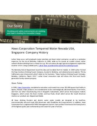 Haws Corporation Tempered Water Nevada USA,
Singapore: Company History
Luther Haws was a self-employed master plumber and sheet metal contractor, as well as a sanitation
inspector, for the city of Berkeley, California. In 1906, while on his rounds at a public school, Luther
noticed children drinking from a shared tin cup. This unsanitary though typical arrangement inspired the
inventor in him. Using available parts, Luther Haws assembled the world's first drinking faucet.
The Berkeley School Department loved the idea and installed the first models. In 1909 Luther formed
the Haws Sanitary Drinking Faucet Company, located in Berkeley, and obtained several patents. Thirsty
Californians soon discovered Luther's label on his fountains: "Haws Sanitary Drinking Faucet Company,
Berkeley, California, Patent 1911." Luther Haws' innovative style still drives this third and fourth-
generation family-owned company.
Haws Today
In 1996, Haws Corporation completed construction and moved into a new 210,000 square foot facility in
Sparks, Nevada. Haws products are manufactured at this technologically advanced facility. From there,
and from our other manufacturing sites in Burgdorf, Switzerland, which serves the European market;
Singapore, which serves the Asian market; and Sao Paulo, Brazil which serves the South American
market, our products are shipped worldwide.
All Haws drinking fountain and electric water cooler models are designed to be lead-free,
environmentally safe and meet ADA (Americans with Disabilities Act) requirements. In addition, Haws
Corporation has a registered ISO 9001 Management System. Every product that leaves the Haws plant is
of the highest quality and craftsmanship and is built for years of service.
 