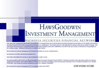 This and/or the accompanying information was prepared by or obtained from sources that Wachovia Securities Financial Network believes to be reliable, but Wachovia Securities Financial Network does not guarantee its accuracy or completeness.  Any market prices are only indications of market values and are subject to change.  The material has been prepared or is distributed solely for information purposes and is not a solicitation or an offer to buy any security or instrument or to participate in any trading strategy.  Additional information is available upon request. HawsGoodwin Investment Management and Wachovia Securities are not tax or legal advisors. Investments in securities and insurance products are: NOT FDIC-INSURED/NOT BANK-GUARANTEED/MAY LOSE VALUE Investment products and services are offered through Wachovia Securities Financial Network (WSFN).  Wachovia Securities is the trade name used by two separate, registered broker-dealers and nonbank affiliates of Wachovia Corporation providing certain retail securities brokerage services: Wachovia Securities, LLC, member NYSE/SIPC, and Wachovia Securities Financial Network, LLC, member NASD/SIPC. HawsGoodwin Investment Management, LLC is a separate entity from WSFN. CAR #1008-101386 