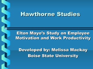 Hawthorne StudiesHawthorne Studies
Elton Mayo’s Study on EmployeeElton Mayo’s Study on Employee
Motivation and Work ProductivityMotivation and Work Productivity
Developed by: Melissa MackayDeveloped by: Melissa Mackay
Boise State UniversityBoise State University
 