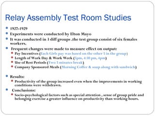 Relay Assembly Test Room Studies
 1927-1929
 Experiments were conducted by Elton Mayo
 It was conducted in 3 diff groups .the test group consist of six females

workers.
 Frequent changes were made to measure effect on output:

 Pay Incentives (Each Girls pay was based on the other 5 in the group)
 Length of Work Day & Work Week (5pm, 4:30 pm, 4pm)
 Use of Rest Periods (Two 5 minutes break)
 Company Sponsored Meals (Morning Coffee & soup along with sandwich)

 Results:

 Productivity of the group increased even when the improvements in working

conditions were withdrawn.

 Conclusions:
 Socio-psychological factors such as special attention , sense of group pride and

belonging exercise a greater influence on productivity than working hours.

 