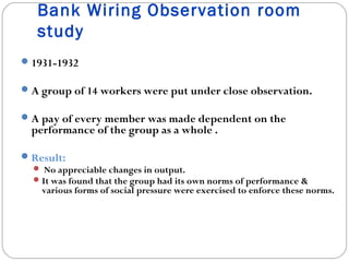 Bank Wiring Observation room
study
 1931-1932
 A group of 14 workers were put under close observation.
 A pay of every member was made dependent on the

performance of the group as a whole .

 Result:
 No appreciable changes in output.
 It was found that the group had its own norms of performance &
various forms of social pressure were exercised to enforce these norms.

 