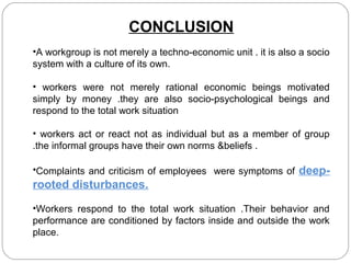 CONCLUSION
•A workgroup is not merely a techno-economic unit . it is also a socio
system with a culture of its own.
• workers were not merely rational economic beings motivated
simply by money .they are also socio-psychological beings and
respond to the total work situation
• workers act or react not as individual but as a member of group
.the informal groups have their own norms &beliefs .
•Complaints and criticism of employees were symptoms of

deep-

rooted disturbances.
•Workers respond to the total work situation .Their behavior and
performance are conditioned by factors inside and outside the work
place.

 