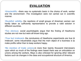 EVALUATION
•Unscientific –there was no systematic basis in the choice of work, worker
and the environment .The investigation were not carried out in scientific
manner.
•Doubtful validity- the reactions of small groups of American women can
hardly taken as sufficiently representative to provide a valid solution in
different countries.
•Too obvious- social psychologists argue that the finding of Hawthorne
studies are not new but were all known long ago.
•True but irrelevant- the conclusions of Hawthorne experiments are true bt
irrelevant. some industrialists argue that the main object of a business is tp
make profits rather than to keep workers happy.
•No mention of trade unions-in more than twenty thousand interviewers
upon which so much of the findings were based there was an articulation on
unions among the workers. Mayo is also criticised for ignoring other relevant
factors such as changes in the class and occupational structure of America.

 