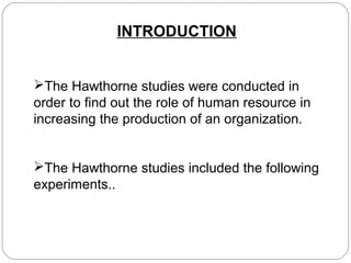 INTRODUCTION
The Hawthorne studies were conducted in
order to find out the role of human resource in
increasing the production of an organization.
The Hawthorne studies included the following
experiments..

 