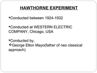 HAWTHORNE EXPERIMENT
Conducted between 1924-1932
Conducted at WESTERN ELECTRIC
COMPANY, Chicago, USA
Conducted by,
George Elton Mayo(father of neo classical
approach)

 
