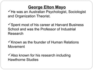 George Elton Mayo
He was an Australian Psychologist, Sociologist
and Organization Theorist.
Spent most of his career at Harvard Business
School and was the Professor of Industrial
Research
Known as the founder of Human Relations
Movement
Also known for his research including
Hawthorne Studies

 