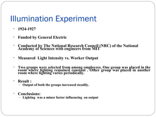 Illumination Experiment
• 1924-1927
• Funded by General Electric
• Conducted by The National Research Council (NRC) of the National

Academy of Sciences with engineers from MIT

• Measured Light Intensity vs. Worker Output
•

Two groups were selected from among employees. One group was placed in the
room where lighting remained constant . Other group was placed in another
room where lighting varies periodically.

• Result :
– Output of both the groups increased steadily.
• Conclusions:
– Lighting was a minor factor influencing on output

 