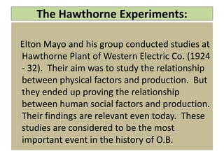 The Hawthorne Experiments:
Elton Mayo and his group conducted studies at
Hawthorne Plant of Western Electric Co. (1924
- 32). Their aim was to study the relationship
between physical factors and production. But
they ended up proving the relationship
between human social factors and production.
Their findings are relevant even today. These
studies are considered to be the most
important event in the history of O.B.
 