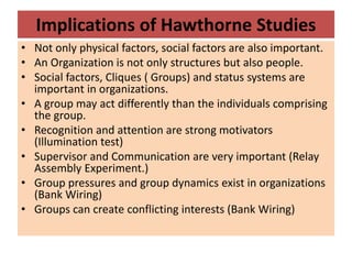 Implications of Hawthorne Studies
• Not only physical factors, social factors are also important.
• An Organization is not only structures but also people.
• Social factors, Cliques ( Groups) and status systems are
important in organizations.
• A group may act differently than the individuals comprising
the group.
• Recognition and attention are strong motivators
(Illumination test)
• Supervisor and Communication are very important (Relay
Assembly Experiment.)
• Group pressures and group dynamics exist in organizations
(Bank Wiring)
• Groups can create conflicting interests (Bank Wiring)
 