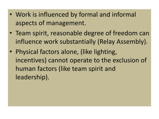 • Work is influenced by formal and informal
aspects of management.
• Team spirit, reasonable degree of freedom can
influence work substantially (Relay Assembly).
• Physical factors alone, (like lighting,
incentives) cannot operate to the exclusion of
human factors (like team spirit and
leadership).
 