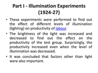 Part I - Illumination Experiments
(1924-27)
• These experiments were performed to find out
the effect of different levels of illumination
(lighting) on productivity of labour.
• The brightness of the light was increased and
decreased to find out the effect on the
productivity of the test group. Surprisingly, the
productivity increased even when the level of
illumination was decreased.
• It was concluded that factors other than light
were also important.
 