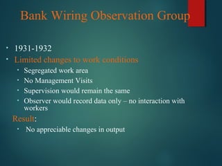 Bank Wiring Observation Group
• 1931-1932
• Limited changes to work conditions
• Segregated work area
• No Management Visits
• Supervision would remain the same
• Observer would record data only – no interaction with
workers
Result:
• No appreciable changes in output
 