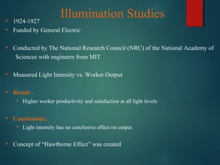 Illumination Studies 1924-1927
 Funded by General Electric
 Conducted by The National Research Council (NRC) of the National Academy of
Sciences with engineers from MIT
 Measured Light Intensity vs. Worker Output
 Result :
 Higher worker productivity and satisfaction at all light levels
 Conclusions:
 Light intensity has no conclusive effect on output
 Concept of “Hawthorne Effect” was created
 