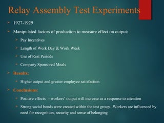 Relay Assembly Test Experiments
 1927-1929
 Manipulated factors of production to measure effect on output:
 Pay Incentives
 Length of Work Day & Work Week
 Use of Rest Periods
 Company Sponsored Meals
 Results:
 Higher output and greater employee satisfaction
 Conclusions:
 Positive effects – workers’ output will increase as a response to attention
 Strong social bonds were created within the test group. Workers are influenced by
need for recognition, security and sense of belonging
 