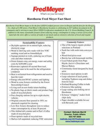 Hawthorne Fred Meyer Fact Sheet

Hawthorne Fred Meyer hopes to be the ﬁrst LEED Certiﬁed grocery store in Oregon and the ﬁrst for the Kroger
  Co. chain of 2,500 stores. Fred Meyer’s Hawthorne location is celebrating its $17 million investment in the
community and is striving to meet Silver LEED Certiﬁcation standards for the U.S. Green Building Council. In
  addition to the many sustainable features-from reducing energy consumption to using a variety of recycled
   materials-the store offers a variety of ready-to-eat meals and an extensive selection of local and organic
                                                    products.

         
          Sustainability Features                                Community Features
    • Skylights upstairs let in natural light, reducing            • One of the largest organic product
      electricity usage                                              selections in Portland
    • Wood in shelving units made with low-VOC                     • Sushi bar with sushi train conveyor
      emitting wood and no formaldehyde                              belt
    • Signage painted on walls, reducing use of foam               • Wood-ﬁred pizza oven
      core and other materials                                     • Burrito bar with homemade tortillas
    • Green features may cut energy, water and utility             • Local baked goods from Papa
      costs by $250,000 a year                                       Haydn, Jaciva’s Chocolates and
    • Rainwater captured off second ﬂoor roof,                       Marsee Bakery
      diverting water to be used for the refrigeration             • Community mural designed by local
      condenser                                                      artist
    • Heat is reclaimed from refrigeration and used to             • Extensive meal options in deli
      heat the water                                               • Large selection of local goods,
    • Energy-efﬁcient HVAC systems and lighting                      including Typhoon soup and dishes
    • Wood in some ﬁxtures certiﬁed by the Forest                    from El-Amir
      Stewardship Council                                          • Portland Roasting Coffee in bulk
    • Living roof on new bottle return building                    • Extensive bike parking
    • No plastic bags at check stands and produce bags             • Large seating area looking out to
      made of recycled plastic                                       Hawthorne
    • Free charging stations for up to eight electric              • In-house “chippery” makes fresh
      vehicles                                                       chips daily
    • Original concrete ﬂoor poured in 1951; no                    • Paper shredder available for use
      chemicals required for cleaning                                with Rewards card
    • Low ﬂow ﬁxtures throughout store to reduce
      water consumption by at least 30 percent
    • Tiles behind deli counter and in Peet’s Coffee                   Contact: Melinda Merrill
      made of recycled glass                                           Director, Public Affairs
    • Floor upstairs made of recycled tires                                 503-797-3830
    • Shelves left unpainted, reducing VOC emissions               melinda.merrill@fredmeyer.com
                                                                        www.fredmeyer.com
 