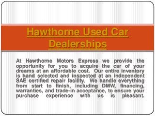 At Hawthorne Motors Express we provide the
opportunity for you to acquire the car of your
dreams at an affordable cost. Our entire inventory
is hand selected and inspected at an independent
SAE certified repair facility. We handle everything
from start to finish, including DMW, financing,
warranties, and trade-in acceptance, to ensure your
purchase experience with us is pleasant.
Hawthorne Used Car
Dealerships
 