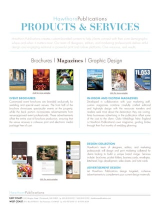Products & services
  Hawthorn Publications creates custom-branded content to help clients connect with their core demographic
  where and when it matters most. Our team of designers, editors, and marketing professionals deliver artful
  design and engaging editorial in powerful print and online platforms. One resource, real results.



                        Brochures | Magazines | Graphic Design




                          click for more samples                                                                                                                                              click for more samples

event brochures                                                                                                                                                         In-room and custom magazInes
Customized event brochures are branded exclusively for                                                                                                                  Developed in collaboration with your marketing staff,
wedding and special event venues. The front half of the                                                                                                                 custom magazines combine carefully crafted editorial
brochure showcases spectacular events at the property,                                                                                                                  and high-style design with the resources travelers and
while the back portion incorporates advertisements from                                                                                                                 readers seek most about the destination they are visiting.
venue-approved event professionals. These advertisements                                                                                                                Area businesses advertising in the publication offset some
offset the entire cost of brochure production, ensuring that                                                                                                            of the cost to the client. Gala Weddings New England
the venue receives a cohesive print and electronic media                                                                                                                is Hawthorn Publications’s own magazine, guiding brides
package free of cost.                                                                                                                                                   through their first months of wedding planning.




                                                                                                                                                                        desIgn collectIon
                                                                      We invite you to enjoy the Taj tradition in America.
                                                                      With The Taj, you’ll discover an unmatched environment both reminiscent
                                                                      of its past and ahead of its time. The Pierre, New York, Taj Boston and
                                                                      Campton Place, San Francisco, each boasts stunning architecture, elegant
                                                                      accommodations and locations in the heart of it all. Every property is
                                                                      centered around an environment that extends to its guests unrivaled comfort
                                                                      and privacy. It’s three legendary cities with one extraordinary experience.



                                                                      THE PIERRE NEW YORK




                                                                                                                                                                        Hawthorn’s team of designers, editors, and marketing
                                                                      Enjoy a New York tradition at The Pierre, The Taj landmark hotel on Central Park and
                                                                      the flagship property for North America. A testament to understated elegance, the hotel
                                                                      is defined by its distinctive design, superb location and exceptional attention to detail. The
                                                                      Pierre offers unmatched service and gracefully appointed suites and rooms, complemented
                                                                      by the charm and comfort of a European residence. With the completion of the first phase
                                                                      of renovations, the hotel’s Grand Ballroom and banqueting space are now even more
                                                                      impressive, remaining open as renovations are completed in the guestrooms and suites.
                                                                      Showcasing sweeping park and city views, The Pierre is just steps away from the fabled Fifth
                                                                      and Madison Avenues and the best of this city’s shopping, dining and sightseeing, allowing
                                                                      for the ultimate New York experience, every time.
                                                                      The Pierre | Fifth Avenue at 61st Street | New York, New York 10021




                                                                                                                                                                        professionals will design and print marketing collateral for
                                                                      800.743.7734 | www.tajhotels.com/newyork



                                                                      TAJ BOSTON
                                                                      Celebrate the classic style and history of Boston through the legendary hospitality of a
                                                                      Taj hotel. At Taj Boston, both business and leisure travelers from around the world enjoy
                                                                      the renowned service, cherished traditions and unparalleled standards of luxury that define
                                                                      each extraordinary stay. Taj Boston offers an array of services and amenities, as well as an
                                                                      impressive collection of original art and antiques on display throughout the hotel. Outside
                                                                      the front door, Taj Boston is in the center of it all, surrounded by galleries, boutiques and
                                                                      restaurants, close to the Theater District, historic sites and shopping at Copley Place. The
                                                                      hotel also overlooks the Public Garden, acclaimed for its enchanting lagoon used for swan




                                                                                                                                                                        clients looking to build a unique brand image. Services
                                                                      boat rides and ice skating. With this prime location on the corner of Arlington and Newbury
                                                                      Streets, guests can experience the best Boston has to offer, time and time again.
                                                                      Taj Boston | 15 Arlington Street | Boston, Massachusetts 02116
                                                                      877.482.5267 | www.tajhotels.com/boston



                                                                      CAMPTON PLACE
                                                                      Historic Campton Place marries two early twentieth century buildings, creating an intimate
                                                                      boutique hotel with a classical European charm and a modern sophistication. Voted the
                                                                      number one hotel in San Francisco by Travel + Leisure in 2007 and 2008, for over a hundred
                                                                      years Campton Place has been a sanctuary for discerning travelers from around the world.




                                                                                                                                                                        include: brochures, pocket folders, business cards, envelopes,
                                                                      With 110 rooms, the hotel exudes an ambiance of privacy and warmth, allowing guests to
                                                                      come home to the utmost in personal service and quiet exclusivity. Located along Stockton
                                                                      Street on the prestigious Union Square, Campton Place is just a short distance from the
                                                                      financial district, premier art galleries, prominent museums, the city’s best-known stores and
                                                                      the most renowned restaurants. The hotel’s ideal location, classic style, superlative amenities
                                                                      and flawless service continue to make Campton Place San Francisco’s quintessential home
                                                                      away from home.
                                                                      Campton Place | 340 Stockton Street | San Francisco, California 94108
                                                                      866.332.1670 | www.tajhotels.com/sanfrancisco




                                                                                                                                                                        letterhead, logo development, sales sheets, and note cards.

                                                                                                                                                                        advertIsement desIgn
                                                                                                                                                                        Let Hawthorn Publications design targeted, cohesive
                                                                                                                                                                        advertisements to complement your current design materials.
                                   click for more samples




east coast: 650 Islington Street | Portsmouth, NH 03801 | p 603.610.0533 | f 603.610.0532 | hawthornpublications.com
west coast: P.O. Box 470055 | San Francisco, CA 94147 | p 415.931.6159 | f 415.931.8129
 