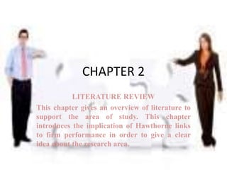 CHAPTER 2
           LITERATURE REVIEW
This chapter gives an overview of literature to
support the area of study. This chapter
introduces the implication of Hawthorne links
to firm performance in order to give a clear
idea about the research area.
 