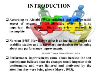 INTRODUCTION

 According to Afolabi (1992) indicated that and essential
  aspect of research is the literature review. It is so
  important that without literature review, research is
  incomplete.

 Norman (1983) Hawthorne effect is an inevitable part of all
  usability studies and is necessary mechanism for bringing
  about any performance improvements.

 Performance improvements came about because the test
  participants believed that the changes would improve their
  performance and were flattered and motivated by the
  attention they were being given ( Mayo , 1993).
 