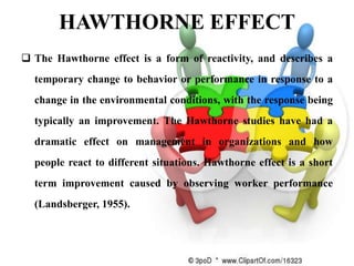 HAWTHORNE EFFECT
 The Hawthorne effect is a form of reactivity, and describes a
  temporary change to behavior or performance in response to a
  change in the environmental conditions, with the response being
  typically an improvement. The Hawthorne studies have had a
  dramatic effect on management in organizations and how
  people react to different situations. Hawthorne effect is a short
  term improvement caused by observing worker performance
  (Landsberger, 1955).
 