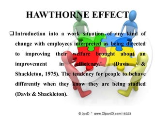 HAWTHORNE EFFECT
 Introduction into a work situation of any kind of
  change with employees interpreted as being directed
  to improving their welfare brought about an
  improvement      in     efficiency.’   (Davis     &
  Shackleton, 1975). The tendency for people to behave
  differently when they know they are being studied
  (Davis & Shackleton).
 