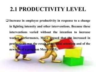 2.1 PRODUCTIVITY LEVEL
 Increase in employee productivity in response to a change
  in lighting intensity and other interventions. Because these
  interventions varied without the intention to increase
  worker performance, Mayo argued that the increased in
  productivity was the result of personal attention and of the
  newness of a program Mayo (1933).
 