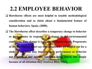2.2 EMPLOYEE BEHAVIOR
 Hawthorne effects are most helpful to tenable methodological
  consideration and as claim about a fundamental feature of
  human behaviors. Spain, (2008).

 The Hawthorne effect describes a temporary change to behavior
  or performance in response to a change in the environmental
  conditions. This change is typically an improvement. Proponents
  of the Hawthorne effect say that people who are singled out for a
  study of any kind may improve their performance or behavior
  not because of any specific condition being tested, but simply
  because of all attention they receive.( Rice, 1982).
 