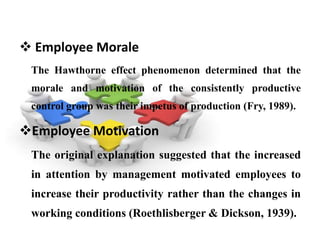  Employee Morale
 The Hawthorne effect phenomenon determined that the
 morale and motivation of the consistently productive
 control group was their impetus of production (Fry, 1989).

Employee Motivation
 The original explanation suggested that the increased
 in attention by management motivated employees to
 increase their productivity rather than the changes in
 working conditions (Roethlisberger & Dickson, 1939).
 