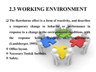 2.3 WORKING ENVIRONMENT

 The Hawthorne effect is a form of reactivity, and describes
  a temporary change to behavior or performance in
  response to a change in the environmental conditions, with
  the    response    being       typically   an   improvement.
  (Landsberger, 1995).
 Office layout.
 Necessary Tools& facilities.
 Safety.
 