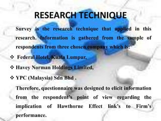 RESEARCH TECHNIQUE
  Survey is the research technique that applied in this
  research. Information is gathered from the sample of
  respondents from three chosen company which is:
 Federal Hotel, Kuala Lumpur,
 Havey Norman Holdings Limited,
 YPC (Malaysia) Sdn Bhd .
  Therefore, questionnaire was designed to elicit information
  from the respondent’s point of view regarding the
  implication    of   Hawthorne   Effect   link’s   to   Firm’s
  performance.
 