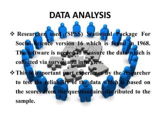 DATA ANALYSIS
 Researcher used (SPSS) Statistical Package For
  Social Science version 16 which is found in 1968.
  The software is needed to measure the data which is
  collected via survey and interview.
 This is important part experience by the researcher
  to test the reliability of the data which is based on
  the scores from the questionnaire distributed to the
  sample.
 