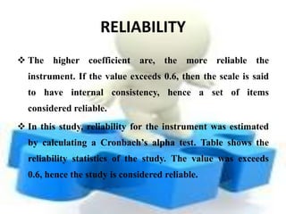 RELIABILITY
 The higher coefficient are, the more reliable the
  instrument. If the value exceeds 0.6, then the scale is said
  to have internal consistency, hence a set of items
  considered reliable.
 In this study, reliability for the instrument was estimated
  by calculating a Cronbach’s alpha test. Table shows the
  reliability statistics of the study. The value was exceeds
  0.6, hence the study is considered reliable.
 