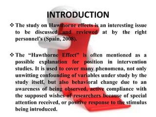 INTRODUCTION
 The study on Hawthorne effects is an interesting issue
  to be discussed and reviewed at by the right
  personnel’s (Spain, 2008).

 The “Hawthorne Effect” is often mentioned as a
  possible explanation for position in intervention
  studies. It is used to cover many phenomena, not only
  unwitting confounding of variables under study by the
  study itself, but also behavioral change due to an
  awareness of being observed, active compliance with
  the supposed wishes of researchers because of special
  attention received, or positive response to the stimulus
  being introduced.
 
