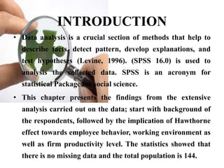 INTRODUCTION
• Data analysis is a crucial section of methods that help to
  describe facts, detect pattern, develop explanations, and
  test hypotheses (Levine, 1996). (SPSS 16.0) is used to
  analysis the collected data. SPSS is an acronym for
  statistical Package for social science.
• This chapter presents the findings from the extensive
  analysis carried out on the data; start with background of
  the respondents, followed by the implication of Hawthorne
  effect towards employee behavior, working environment as
  well as firm productivity level. The statistics showed that
  there is no missing data and the total population is 144.
 