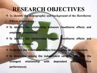 RESEARCH OBJECTIVES
 To identify the demographic and background of the Hawthorne
  Effects respondents .

 To identify the relationship between Hawthorne effects and
  employee productivity.

 To identify the relationship between Hawthorne effects and
  employee behavior.

 To identify the Hawthorne effects links to working environment.

 To determine among the independent variable that have the
  strongest    relationship   with   dependant     variable   (firm
  performance).
 