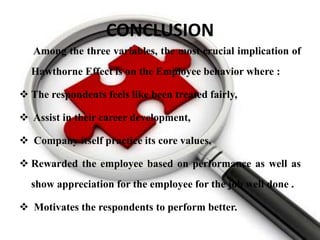CONCLUSION
   Among the three variables, the most crucial implication of
  Hawthorne Effect is on the Employee behavior where :

 The respondents feels like been treated fairly,

 Assist in their career development,

 Company itself practice its core values,

 Rewarded the employee based on performance as well as
  show appreciation for the employee for the job well done .

 Motivates the respondents to perform better.
 