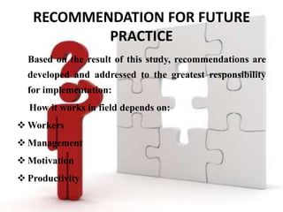RECOMMENDATION FOR FUTURE
           PRACTICE
  Based on the result of this study, recommendations are
  developed and addressed to the greatest responsibility
  for implementation:
  How it works in field depends on:
 Workers
 Management
 Motivation
 Productivity
 