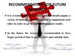 RECOMMENDATION FOR FUTURE
          RESEARCH
 It is recommended that future research should employ a
  variety of methods can be conducted to supplement each
  other in order to get in depth and accurate results.


 In the future the research is recommended to have
  longer period of time to gain a wider and valuable data.
 