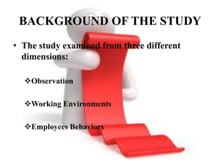 BACKGROUND OF THE STUDY
• The study examined from three different
  dimensions:

  Observation

  Working Environments

  Employees Behaviors
 