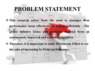PROBLEM STATEMENT
 This research arises from the need to manages firm
  performance more effectively as well as efficiently . The
  global industry issues and problems demand firms to
  continuously improved and remain competitive.

 Therefore, it is important to study Hawthorne Effect to for
  the sake of increasing in Firms performance.
 