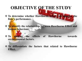 OBJECTIVE OF THE STUDY
 To determine whether Hawthorne Effect can improve the
  firm’s performance.

 To identify the relationship between Hawthorne Effect and
  human behaviour.

 To analyze the effects       of   Hawthorne      towards
  environmental factors.

 To differentiate the factors that related to Hawthorne
  Effect.
 