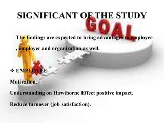 SIGNIFICANT OF THE STUDY

  The findings are expected to bring advantages to employee
  , employer and organization as well.



 EMPLOYEE

Motivation.

Understanding on Hawthorne Effect positive impact.

Reduce turnover (job satisfaction).
 
