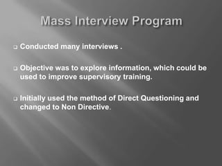  Conducted many interviews .
 Objective was to explore information, which could be
used to improve supervisory training.
 Initially used the method of Direct Questioning and
changed to Non Directive.
 