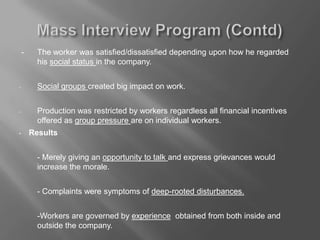 - The worker was satisfied/dissatisfied depending upon how he regarded
his social status in the company.
- Social groups created big impact on work.
- Production was restricted by workers regardless all financial incentives
offered as group pressure are on individual workers.
• Results
- Merely giving an opportunity to talk and express grievances would
increase the morale.
- Complaints were symptoms of deep-rooted disturbances.
-Workers are governed by experience obtained from both inside and
outside the company.
 