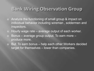  Analyze the functioning of small group & impact on
individual behavior including wireman , soldermen and
inspectors.
 Hourly wage rate – average output of each worker.
 Bonus – average group output. To earn more –
produce more.
 But To earn bonus – help each other Workers decided
target for themselves – lower than companies.
 
