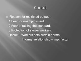  Reason for restricted output :-
1.Fear for unemployment.
2.Fear of raising the standard.
3.Protection of slower workers.
Result :- Workers sets certain norms.
Informal relationship – imp. factor
 